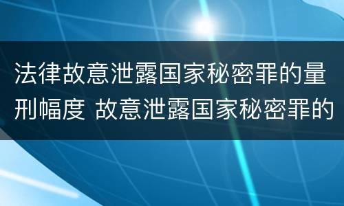 法律故意泄露国家秘密罪的量刑幅度 故意泄露国家秘密罪的立案标准是什么