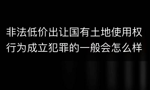 非法低价出让国有土地使用权行为成立犯罪的一般会怎么样判处