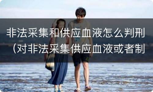 非法采集和供应血液怎么判刑（对非法采集供应血液或者制作供应血液制品）