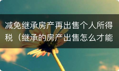减免继承房产再出售个人所得税（继承的房产出售怎么才能免交个人所得税）