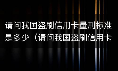 请问我国盗刷信用卡量刑标准是多少（请问我国盗刷信用卡量刑标准是多少钱）