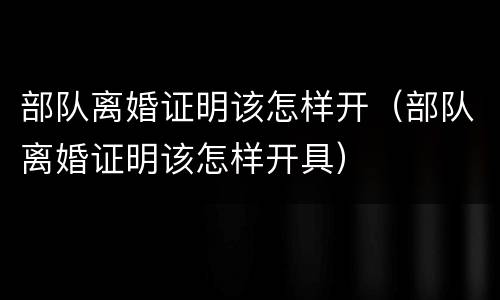 部队离婚证明该怎样开（部队离婚证明该怎样开具）