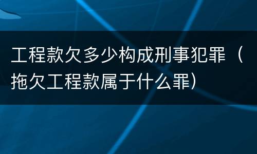 工程款欠多少构成刑事犯罪（拖欠工程款属于什么罪）