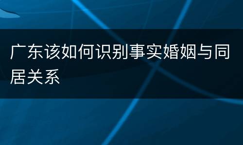 广东该如何识别事实婚姻与同居关系