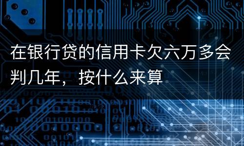 在银行贷的信用卡欠六万多会判几年，按什么来算