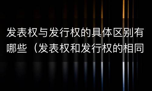 发表权与发行权的具体区别有哪些（发表权和发行权的相同点）