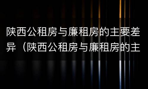 陕西公租房与廉租房的主要差异（陕西公租房与廉租房的主要差异是什么）