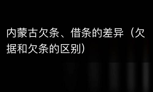 内蒙古欠条、借条的差异（欠据和欠条的区别）
