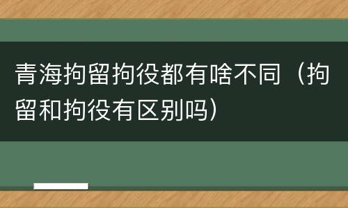 青海拘留拘役都有啥不同（拘留和拘役有区别吗）