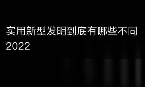 实用新型发明到底有哪些不同2022