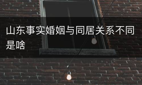 山东事实婚姻与同居关系不同是啥