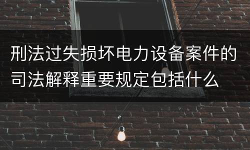 刑法过失损坏电力设备案件的司法解释重要规定包括什么