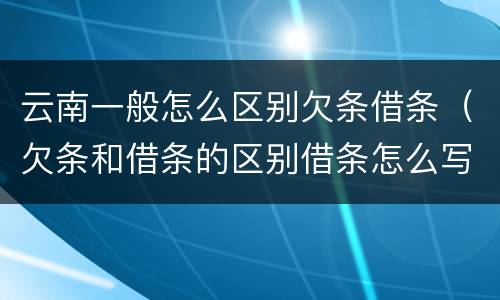 云南一般怎么区别欠条借条（欠条和借条的区别借条怎么写）