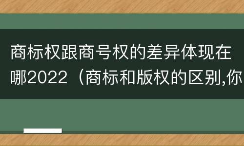 商标权跟商号权的差异体现在哪2022（商标和版权的区别,你知道多少?）