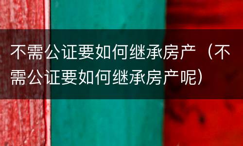 不需公证要如何继承房产（不需公证要如何继承房产呢）