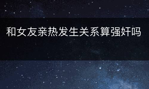 和女友亲热发生关系算强奸吗