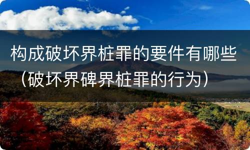 构成破坏界桩罪的要件有哪些（破坏界碑界桩罪的行为）