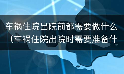 车祸住院出院前都需要做什么（车祸住院出院时需要准备什么资料）