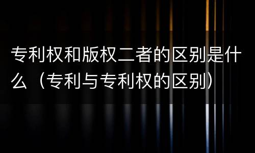 专利权和版权二者的区别是什么（专利与专利权的区别）