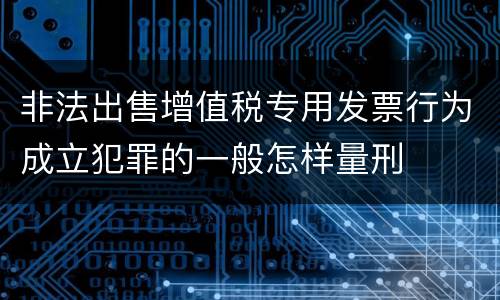 非法出售增值税专用发票行为成立犯罪的一般怎样量刑