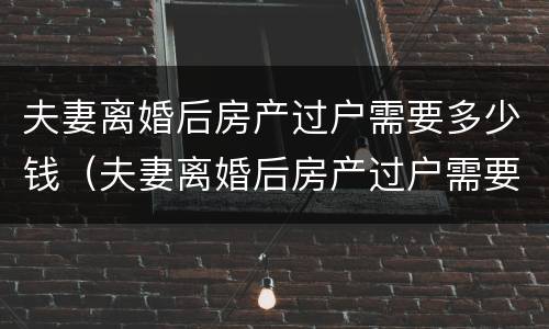 夫妻离婚后房产过户需要多少钱（夫妻离婚后房产过户需要多少钱费用）