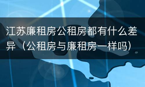 江苏廉租房公租房都有什么差异（公租房与廉租房一样吗）