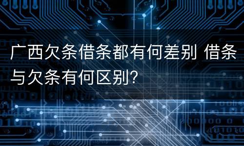 广西欠条借条都有何差别 借条与欠条有何区别?