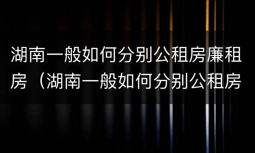 湖南一般如何分别公租房廉租房（湖南一般如何分别公租房廉租房和私租房）