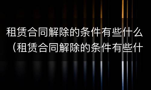 租赁合同解除的条件有些什么（租赁合同解除的条件有些什么规定）
