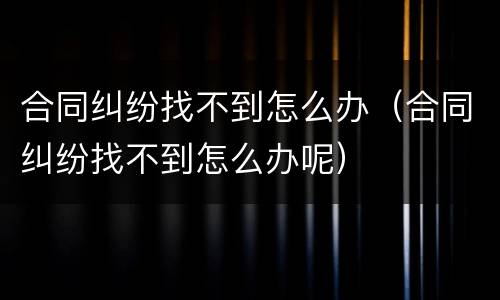 合同纠纷找不到怎么办（合同纠纷找不到怎么办呢）