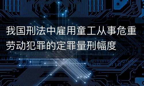 我国刑法中雇用童工从事危重劳动犯罪的定罪量刑幅度