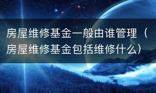 房屋维修基金一般由谁管理（房屋维修基金包括维修什么）