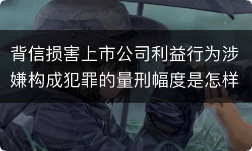 背信损害上市公司利益行为涉嫌构成犯罪的量刑幅度是怎样的