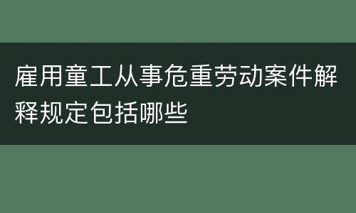 雇用童工从事危重劳动案件解释规定包括哪些