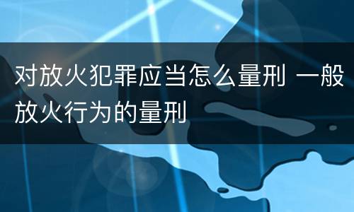 对放火犯罪应当怎么量刑 一般放火行为的量刑