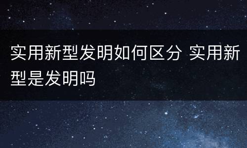 实用新型发明如何区分 实用新型是发明吗