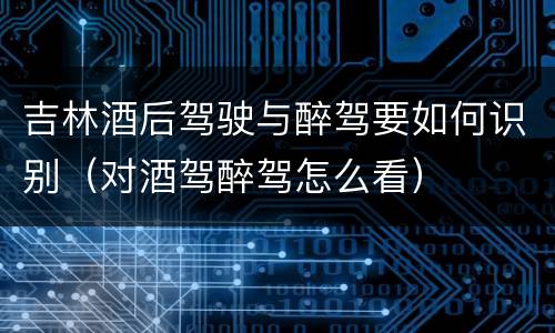 吉林酒后驾驶与醉驾要如何识别（对酒驾醉驾怎么看）