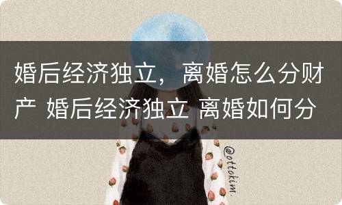 婚后经济独立，离婚怎么分财产 婚后经济独立 离婚如何分割