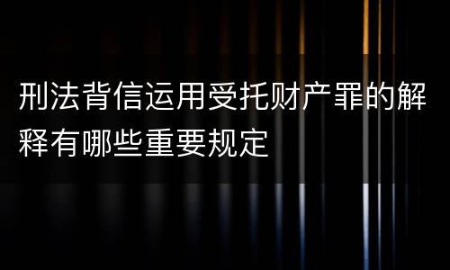 刑法背信运用受托财产罪的解释有哪些重要规定