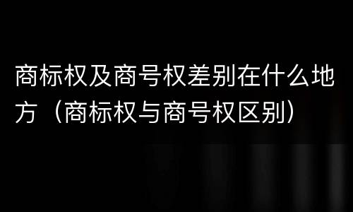 商标权及商号权差别在什么地方（商标权与商号权区别）