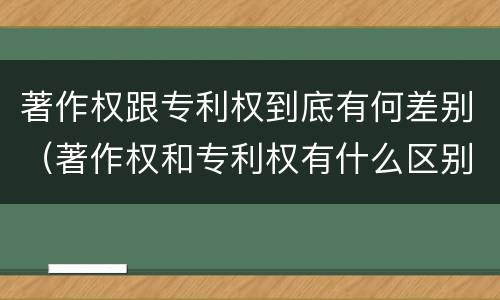 著作权跟专利权到底有何差别（著作权和专利权有什么区别）