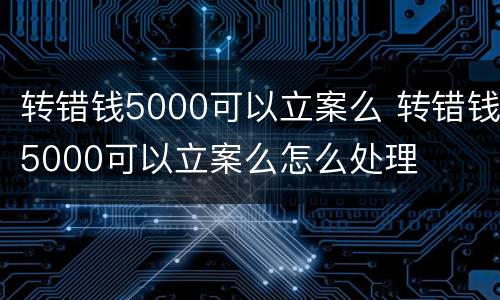 转错钱5000可以立案么 转错钱5000可以立案么怎么处理