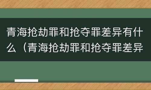青海抢劫罪和抢夺罪差异有什么（青海抢劫罪和抢夺罪差异有什么不一样）