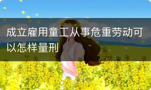 成立雇用童工从事危重劳动可以怎样量刑