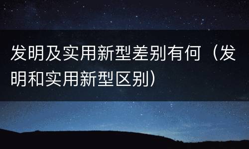发明及实用新型差别有何（发明和实用新型区别）