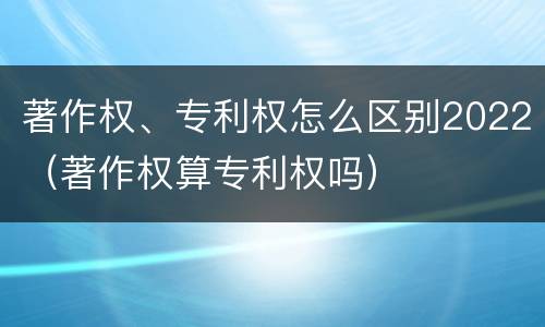 著作权、专利权怎么区别2022（著作权算专利权吗）