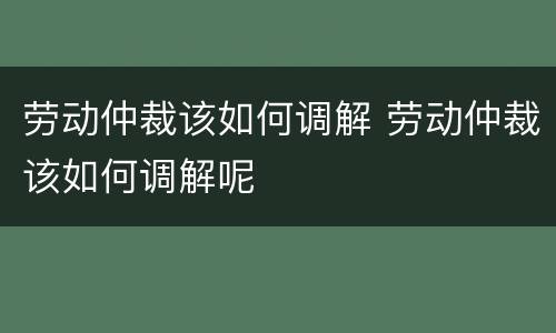 劳动仲裁该如何调解 劳动仲裁该如何调解呢