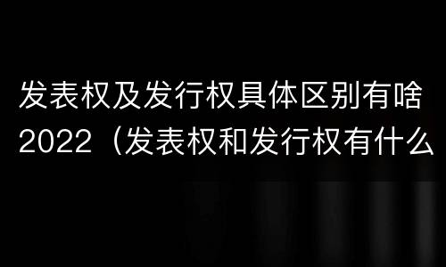 发表权及发行权具体区别有啥2022（发表权和发行权有什么区别）