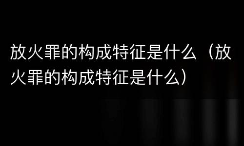 放火罪的构成特征是什么（放火罪的构成特征是什么）