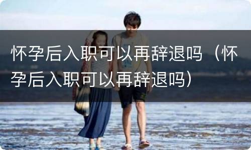怀孕后入职可以再辞退吗（怀孕后入职可以再辞退吗）